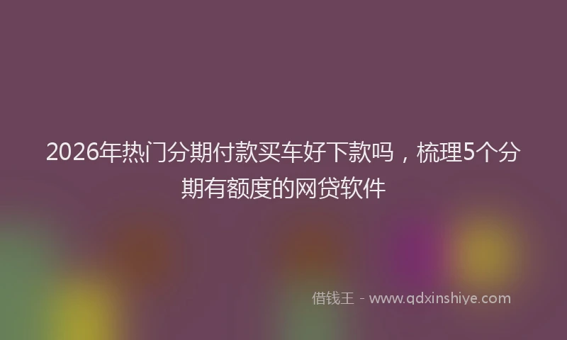 2026年热门分期付款买车好下款吗，梳理5个分期有额度的网贷软件