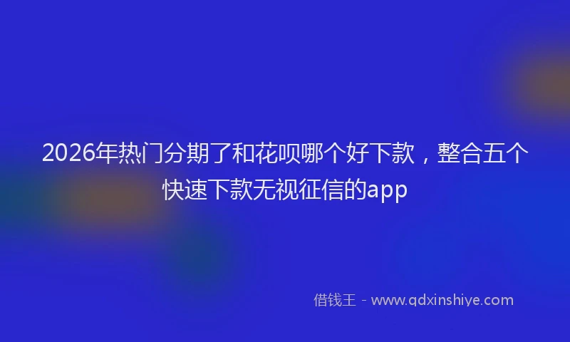 2026年热门分期了和花呗哪个好下款，整合五个快速下款无视征信的app