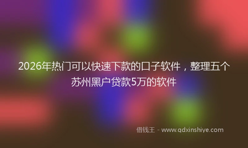 2026年热门可以快速下款的口子软件，整理五个苏州黑户贷款5万的软件
