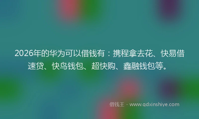 2026年的华为可以借钱有：携程拿去花、快易借速贷、快鸟钱包、超快购、鑫融钱包等。