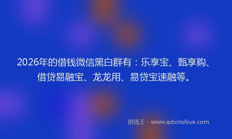 2026年的借钱微信黑白群有：乐享宝、甄享购、借贷易融宝、龙龙用、易贷宝速融等。