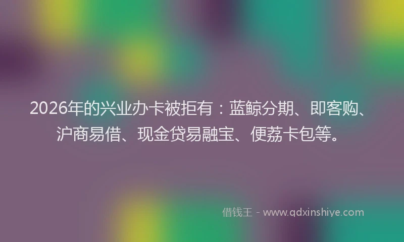 2026年的兴业办卡被拒有：蓝鲸分期、即客购、沪商易借、现金贷易融宝、便荔卡包等。