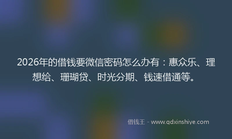 2026年的借钱要微信密码怎么办有：惠众乐、理想给、珊瑚贷、时光分期、钱速借通等。