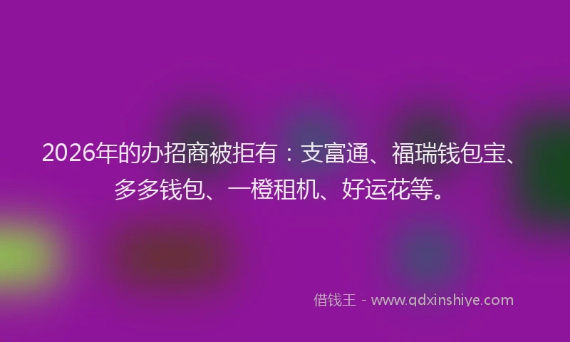 2026年的办招商被拒有：支富通、福瑞钱包宝、多多钱包、一橙租机、好运花等。