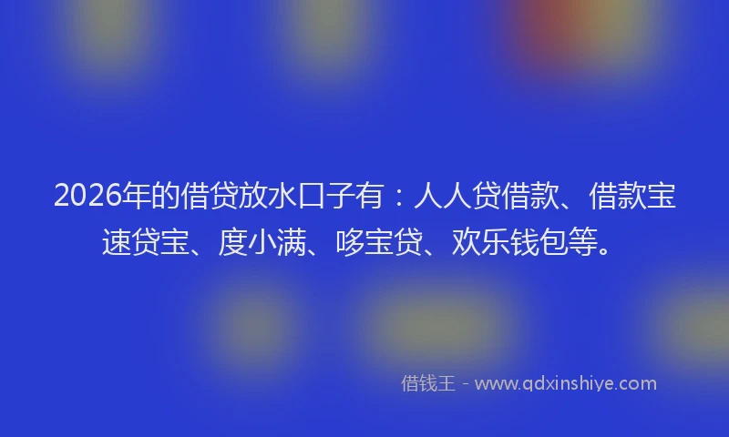 2026年的借贷放水口子有：人人贷借款、借款宝速贷宝、度小满、哆宝贷、欢乐钱包等。
