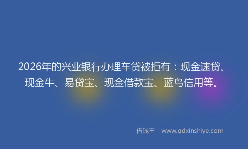 2026年的兴业银行办理车贷被拒有：现金速贷、现金牛、易贷宝、现金借款宝、蓝鸟信用等。