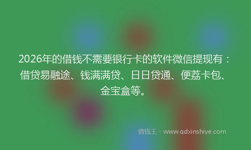 2026年的借钱不需要银行卡的软件微信提现有：借贷易融途、钱满满贷、日日贷通、便荔卡包、金宝盒等。