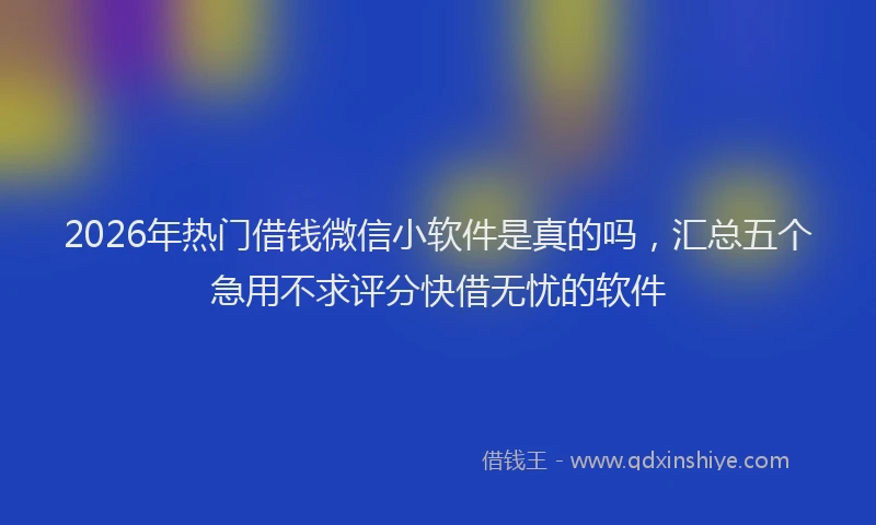 2026年热门借钱微信小软件是真的吗，汇总五个急用不求评分快借无忧的软件