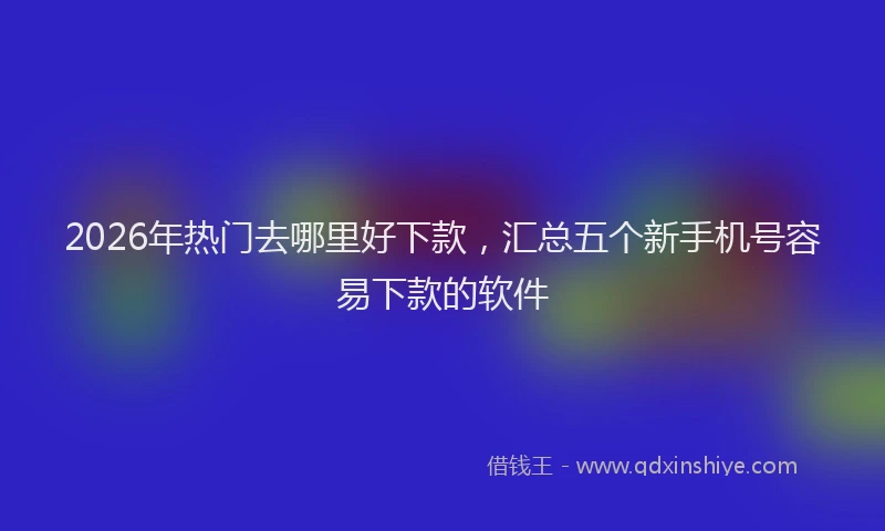 2026年热门去哪里好下款，汇总五个新手机号容易下款的软件