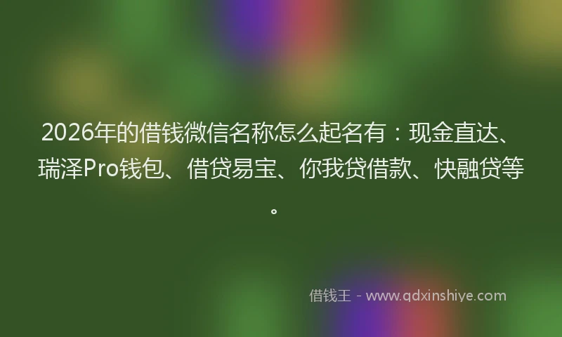 2026年的借钱微信名称怎么起名有：现金直达、瑞泽Pro钱包、借贷易宝、你我贷借款、快融贷等。
