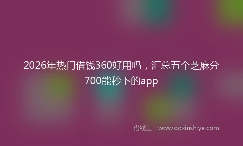 2026年热门借钱360好用吗，汇总五个芝麻分700能秒下的app