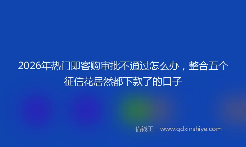 2026年热门即客购审批不通过怎么办，整合五个征信花居然都下款了的口子