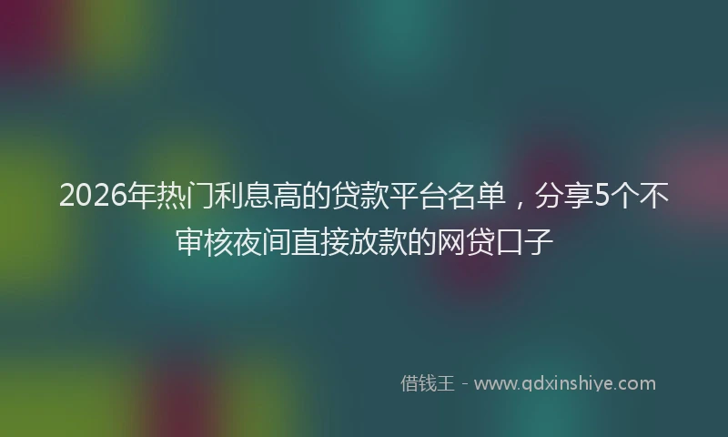 2026年热门利息高的贷款平台名单，分享5个不审核夜间直接放款的网贷口子