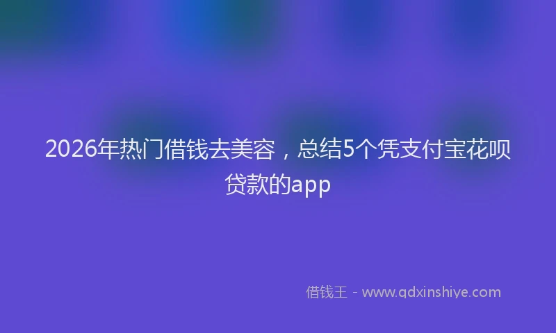 2026年热门借钱去美容，总结5个凭支付宝花呗贷款的app