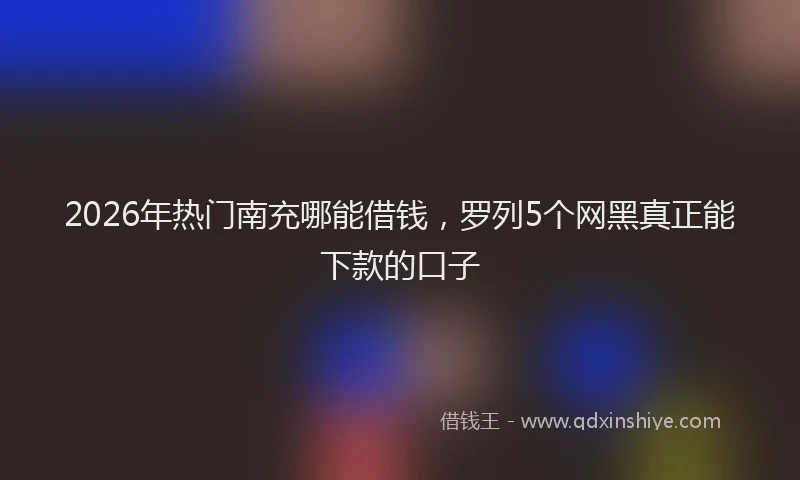 2026年热门南充哪能借钱，罗列5个网黑真正能下款的口子