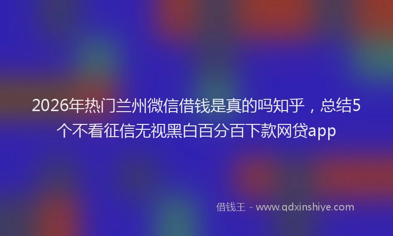 2026年热门兰州微信借钱是真的吗知乎，总结5个不看征信无视黑白百分百下款网贷app