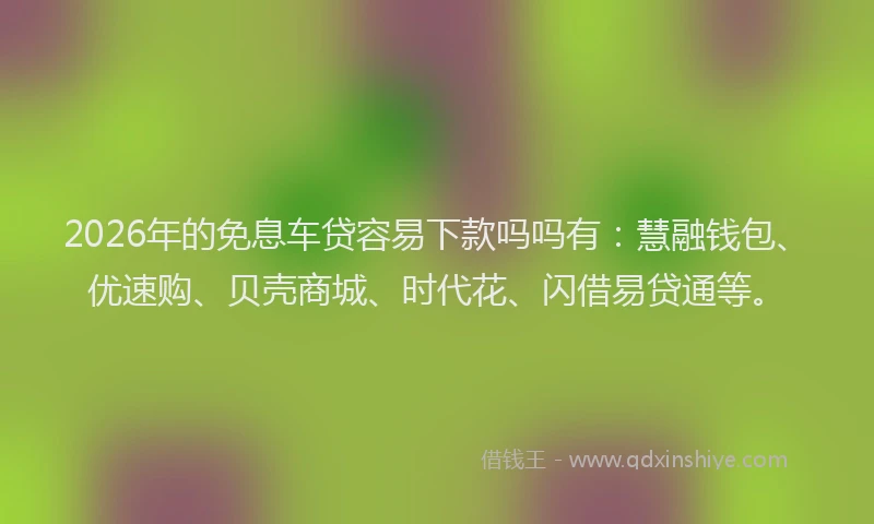 2026年的免息车贷容易下款吗吗有：慧融钱包、优速购、贝壳商城、时代花、闪借易贷通等。