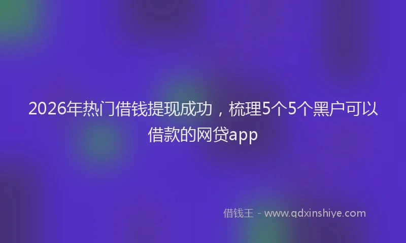 2026年热门借钱提现成功，梳理5个5个黑户可以借款的网贷app