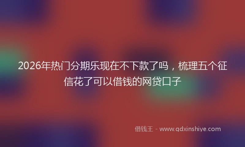 2026年热门分期乐现在不下款了吗，梳理五个征信花了可以借钱的网贷口子