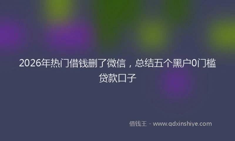 2026年热门借钱删了微信，总结五个黑户0门槛贷款口子