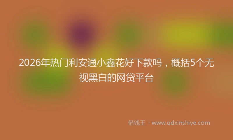 2026年热门利安通小鑫花好下款吗，概括5个无视黑白的网贷平台