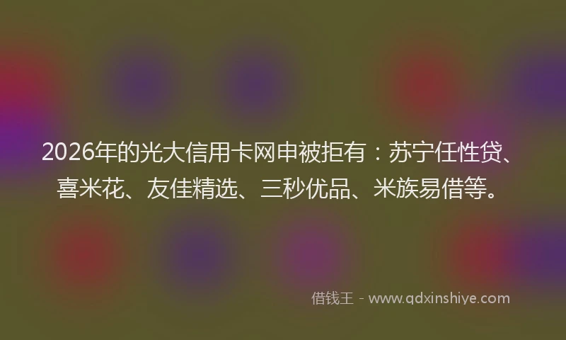 2026年的光大信用卡网申被拒有：苏宁任性贷、喜米花、友佳精选、三秒优品、米族易借等。