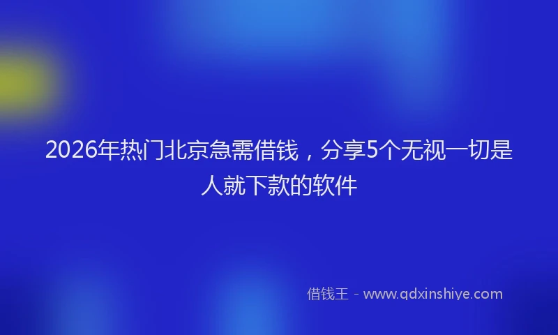 2026年热门北京急需借钱，分享5个无视一切是人就下款的软件