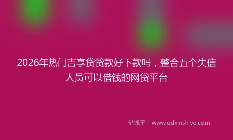 2026年热门吉享贷贷款好下款吗，整合五个失信人员可以借钱的网贷平台