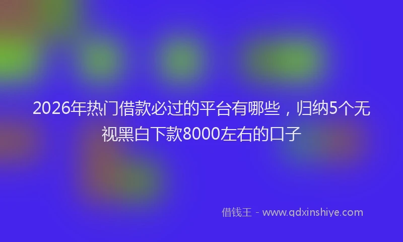 2026年热门借款必过的平台有哪些，归纳5个无视黑白下款8000左右的口子