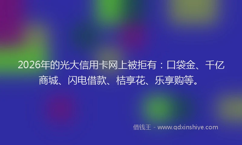 2026年的光大信用卡网上被拒有：口袋金、千亿商城、闪电借款、桔享花、乐享购等。