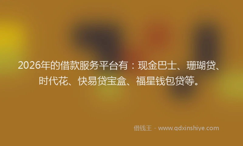 2026年的借款服务平台有：现金巴士、珊瑚贷、时代花、快易贷宝盒、福星钱包贷等。