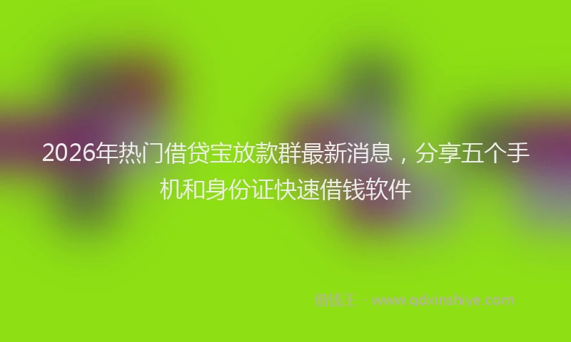 2026年热门借贷宝放款群最新消息，分享五个手机和身份证快速借钱软件