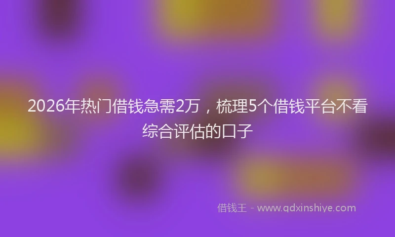 2026年热门借钱急需2万，梳理5个借钱平台不看综合评估的口子