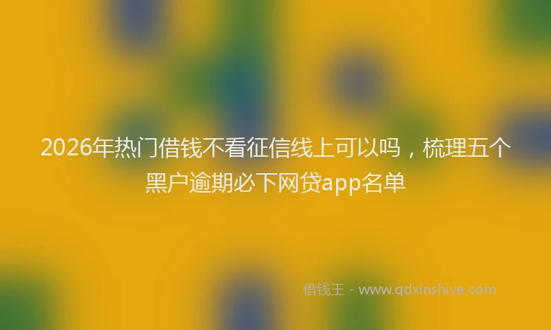 2026年热门借钱不看征信线上可以吗，梳理五个黑户逾期必下网贷app名单