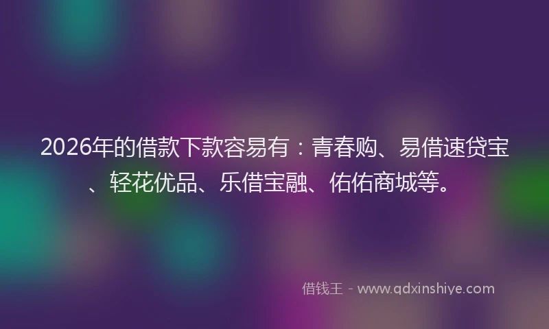 2026年的借款下款容易有：青春购、易借速贷宝、轻花优品、乐借宝融、佑佑商城等。