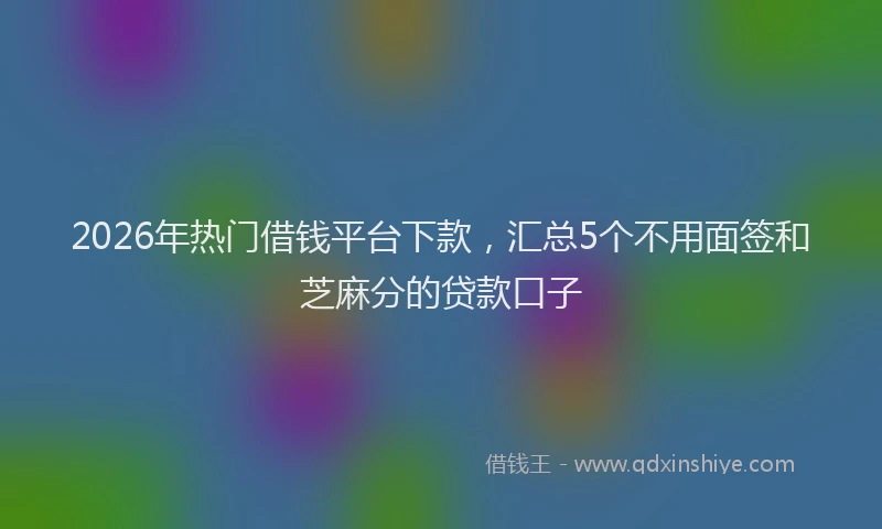 2026年热门借钱平台下款，汇总5个不用面签和芝麻分的贷款口子