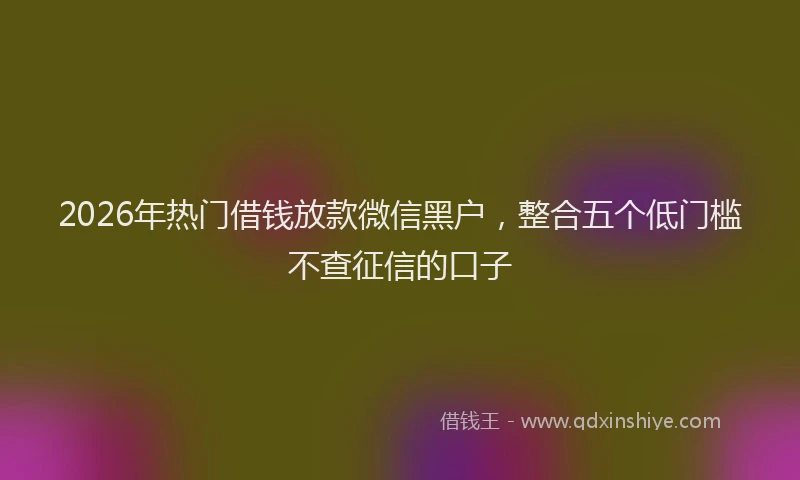 2026年热门借钱放款微信黑户，整合五个低门槛不查征信的口子