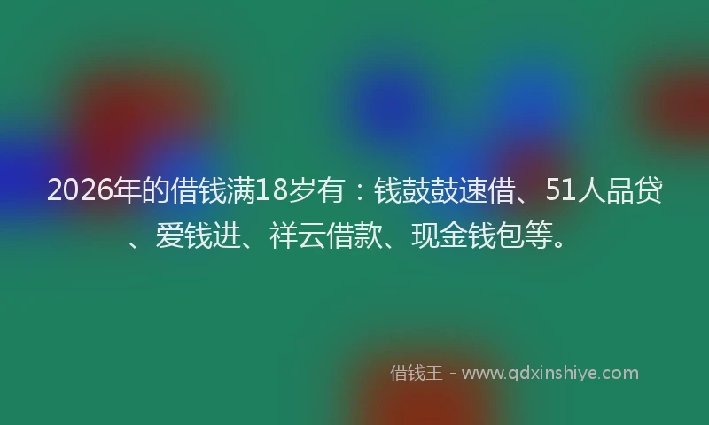 2026年的借钱满18岁有：钱鼓鼓速借、51人品贷、爱钱进、祥云借款、现金钱包等。