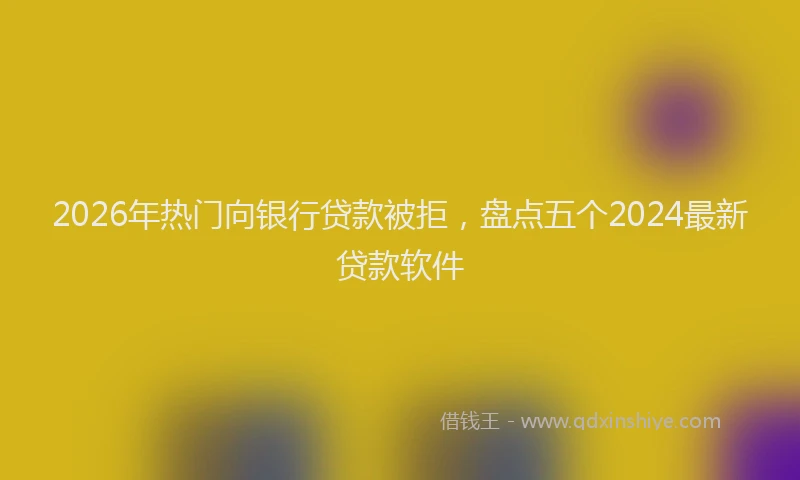 2026年热门向银行贷款被拒，盘点五个2024最新贷款软件