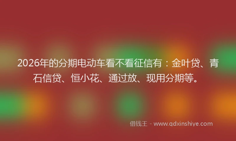 2026年的分期电动车看不看征信有：金叶贷、青石信贷、恒小花、通过放、现用分期等。