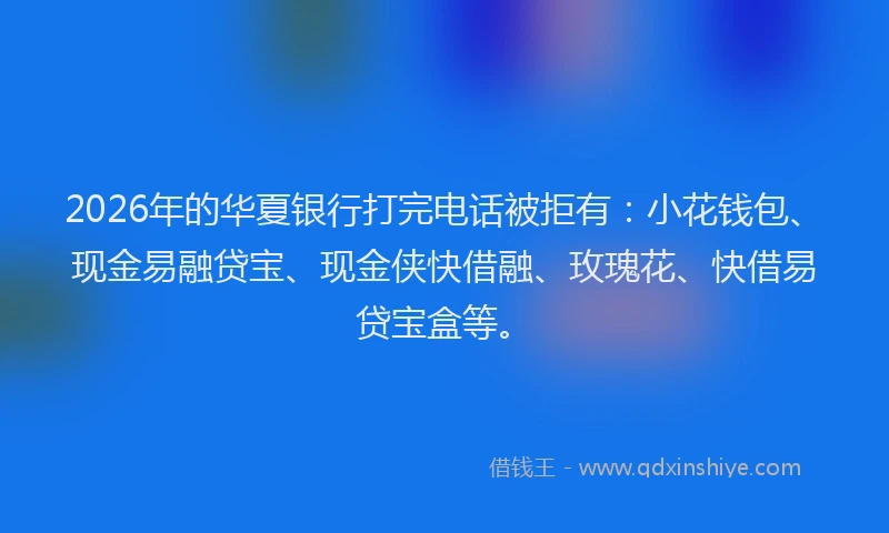 2026年的华夏银行打完电话被拒有：小花钱包、现金易融贷宝、现金侠快借融、玫瑰花、快借易贷宝盒等。