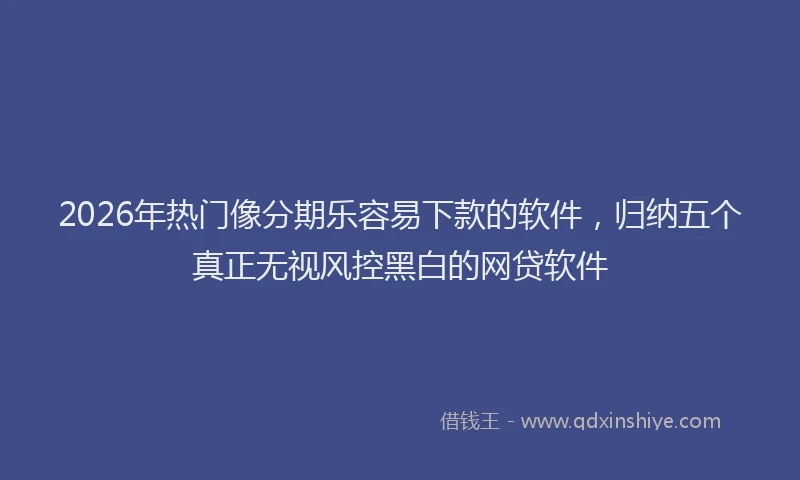 2026年热门像分期乐容易下款的软件，归纳五个真正无视风控黑白的网贷软件