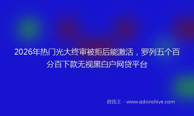 2026年热门光大终审被拒后能激活，罗列五个百分百下款无视黑白户网贷平台