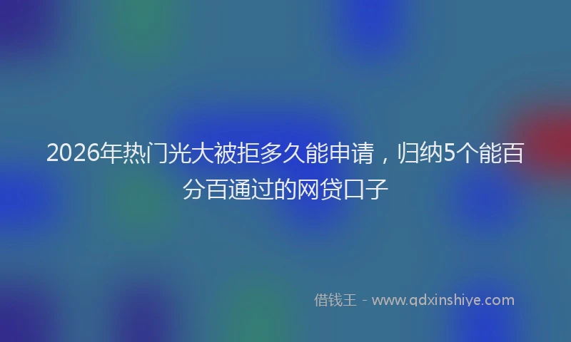 2026年热门光大被拒多久能申请，归纳5个能百分百通过的网贷口子