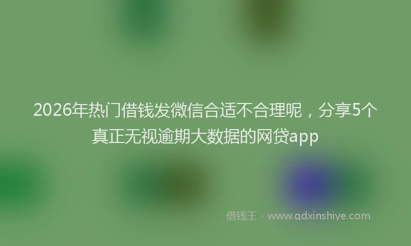 2026年热门借钱发微信合适不合理呢，分享5个真正无视逾期大数据的网贷app