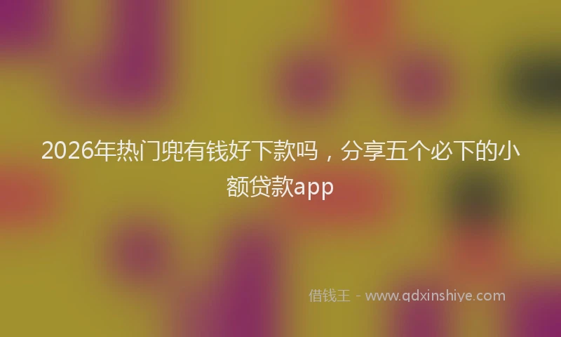 2026年热门兜有钱好下款吗，分享五个必下的小额贷款app