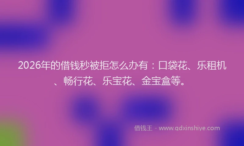 2026年的借钱秒被拒怎么办有：口袋花、乐租机、畅行花、乐宝花、金宝盒等。