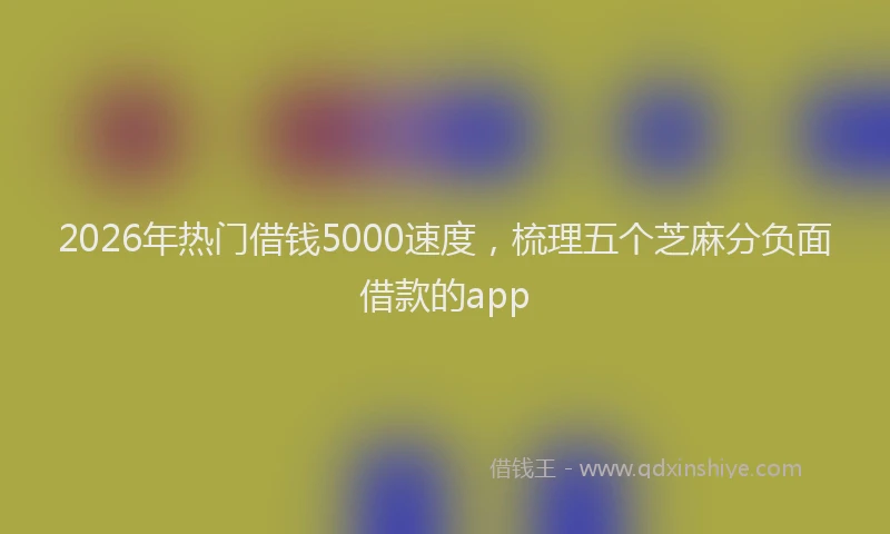 2026年热门借钱5000速度，梳理五个芝麻分负面借款的app