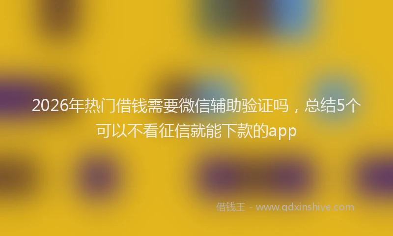 2026年热门借钱需要微信辅助验证吗，总结5个可以不看征信就能下款的app