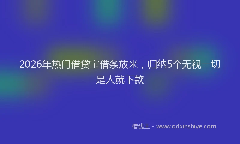 2026年热门借贷宝借条放米，归纳5个无视一切是人就下款